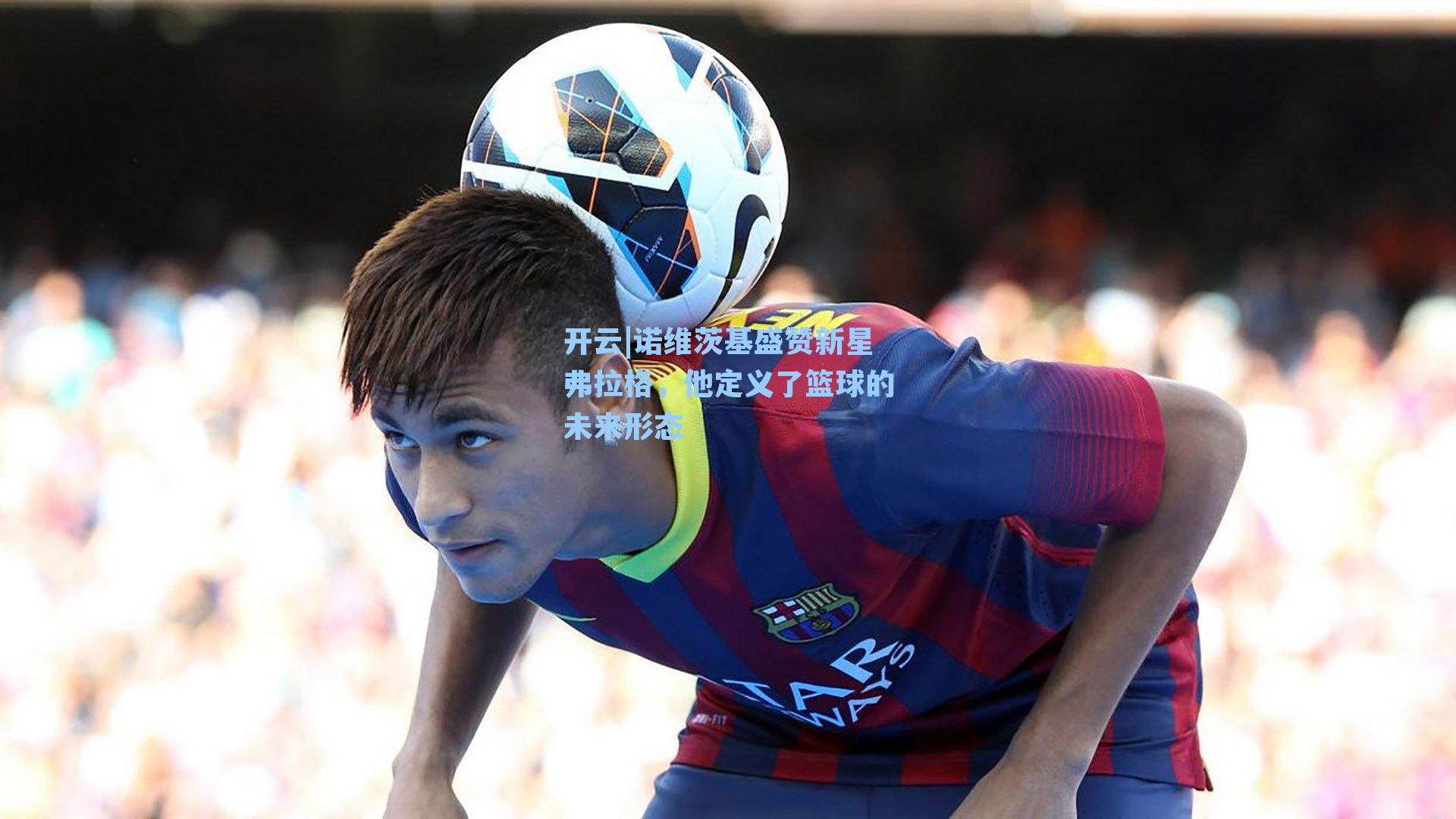 诺维茨基盛赞新星弗拉格，他定义了篮球的未来形态
